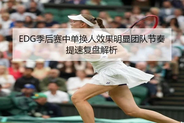 EDG季后赛中单换人效果明显团队节奏提速复盘解析